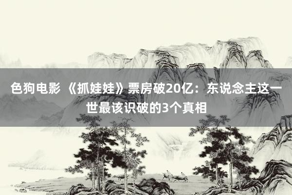 色狗电影 《抓娃娃》票房破20亿：东说念主这一世最该识破的3个真相