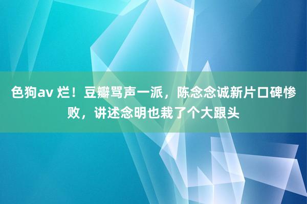 色狗av 烂！豆瓣骂声一派，陈念念诚新片口碑惨败，讲述念明也栽了个大跟头