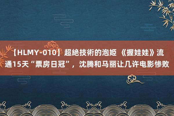 【HLMY-010】超絶技術的泡姫 《握娃娃》流通15天“票房日冠”，沈腾和马丽让几许电影惨败