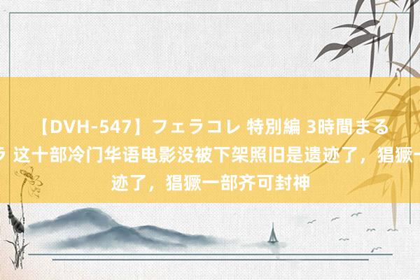 【DVH-547】フェラコレ 特別編 3時間まるごとWフェラ 这十部冷门华语电影没被下架照旧是遗迹了，猖獗一部齐可封神