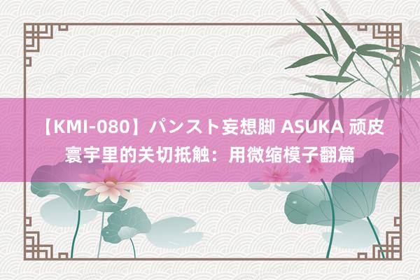 【KMI-080】パンスト妄想脚 ASUKA 顽皮寰宇里的关切抵触：用微缩模子翻篇