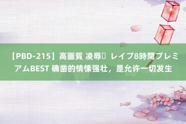 【PBD-215】高画質 凌辱・レイプ8時間プレミアムBEST 确凿的情愫强壮，是允许一切发生