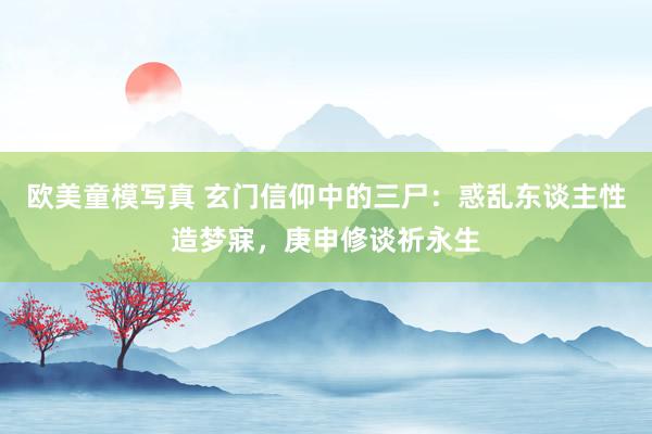 欧美童模写真 玄门信仰中的三尸：惑乱东谈主性造梦寐，庚申修谈祈永生