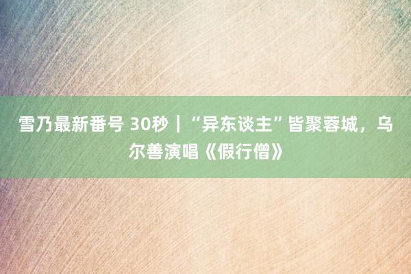 雪乃最新番号 30秒｜“异东谈主”皆聚蓉城，乌尔善演唱《假行僧》