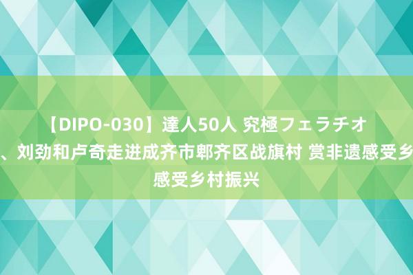 【DIPO-030】達人50人 究極フェラチオ 刘晓庆、刘劲和卢奇走进成齐市郫齐区战旗村 赏非遗感受乡村振兴