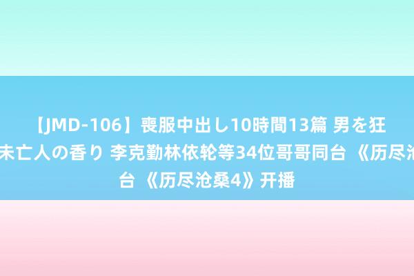 【JMD-106】喪服中出し10時間13篇 男を狂わす生臭い未亡人の香り 李克勤林依轮等34位哥哥同台 《历尽沧桑4》开播