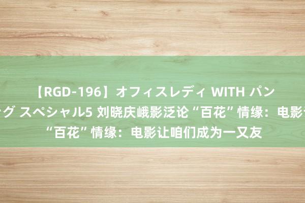 【RGD-196】オフィスレディ WITH パンティーストッキング スペシャル5 刘晓庆峨影泛论“百花”情缘：电影让咱们成为一又友