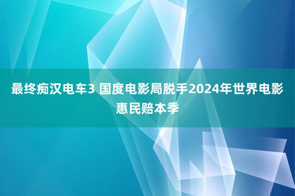 最终痴汉电车3 国度电影局脱手2024年世界电影惠民赔本季