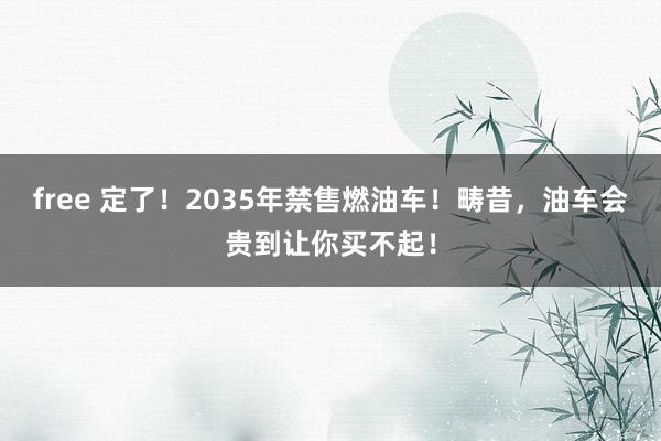 free 定了！2035年禁售燃油车！畴昔，油车会贵到让你买不起！