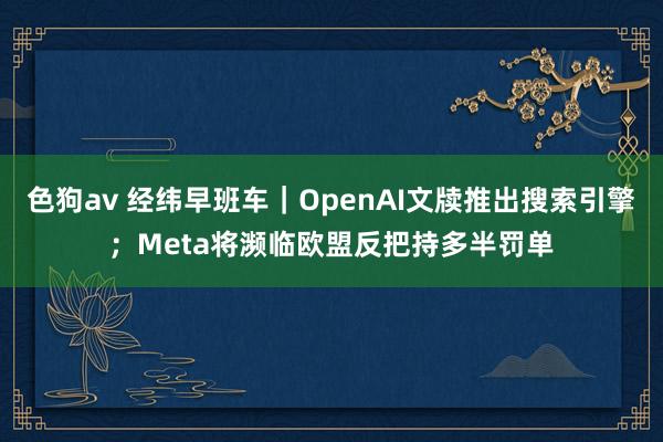 色狗av 经纬早班车｜OpenAI文牍推出搜索引擎；Meta将濒临欧盟反把持多半罚单