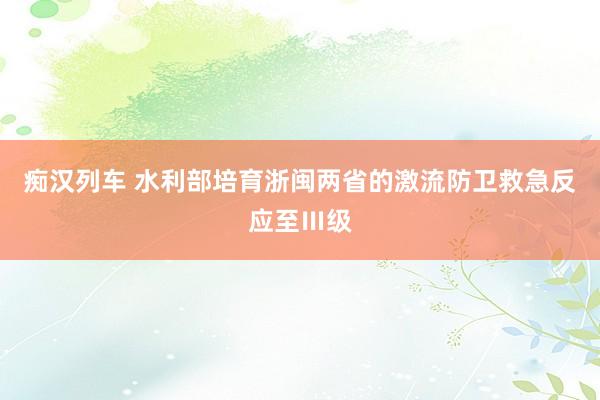 痴汉列车 水利部培育浙闽两省的激流防卫救急反应至Ⅲ级