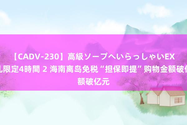 【CADV-230】高級ソープへいらっしゃいEX 巨乳限定4時間 2 海南离岛免税“担保即提”购物金额破亿元