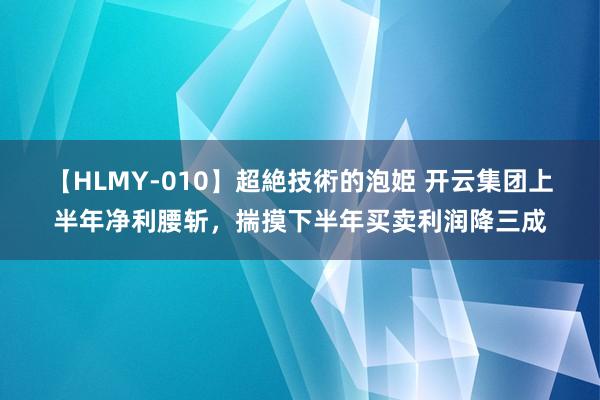 【HLMY-010】超絶技術的泡姫 开云集团上半年净利腰斩，揣摸下半年买卖利润降三成