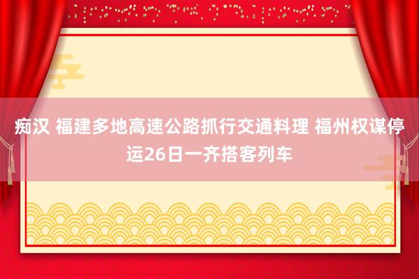 痴汉 福建多地高速公路抓行交通料理 福州权谋停运26日一齐搭客列车