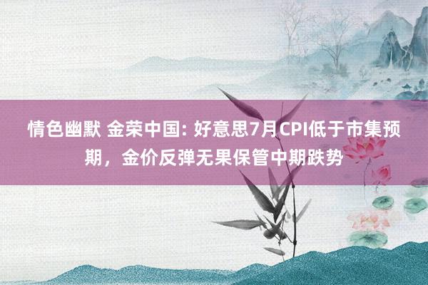 情色幽默 金荣中国: 好意思7月CPI低于市集预期，金价反弹无果保管中期跌势