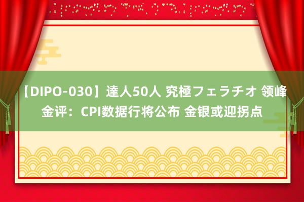 【DIPO-030】達人50人 究極フェラチオ 领峰金评：CPI数据行将公布 金银或迎拐点