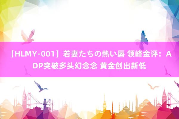 【HLMY-001】若妻たちの熱い唇 领峰金评：ADP突破多头幻念念 黄金创出新低