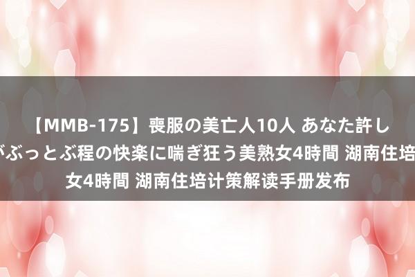 【MMB-175】喪服の美亡人10人 あなた許してください 意識がぶっとぶ程の快楽に喘ぎ狂う美熟女4時間 湖南住培计策解读手册发布