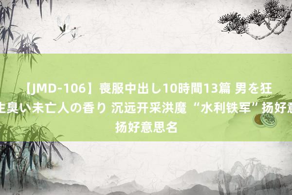 【JMD-106】喪服中出し10時間13篇 男を狂わす生臭い未亡人の香り 沉远开采洪魔 “水利铁军”扬好意思名