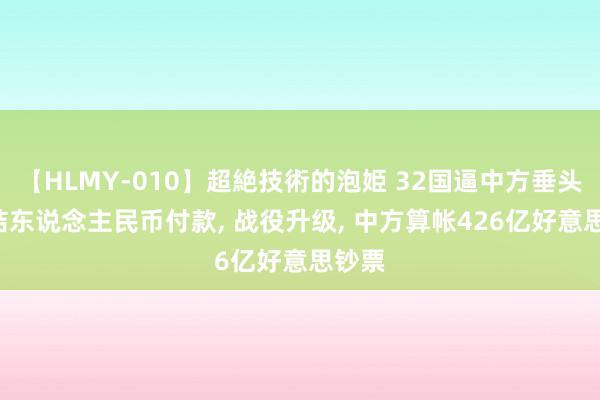 【HLMY-010】超絶技術的泡姫 32国逼中方垂头， 冻结东说念主民币付款， 战役升级， 中方算帐426亿好意思钞票