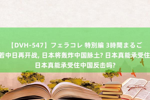 【DVH-547】フェラコレ 特別編 3時間まるごとWフェラ 若中日再开战， 日本将轰炸中国脉土? 日本真能承受住中国反击吗?