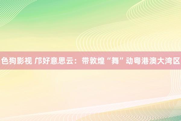 色狗影视 邝好意思云：带敦煌“舞”动粤港澳大湾区