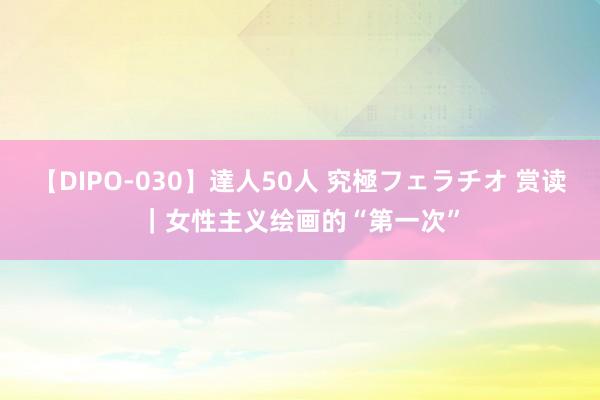 【DIPO-030】達人50人 究極フェラチオ 赏读｜女性主义绘画的“第一次”