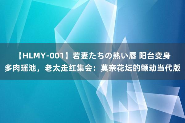 【HLMY-001】若妻たちの熱い唇 阳台变身多肉瑶池，老太走红集会：莫奈花坛的颤动当代版