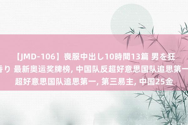 【JMD-106】喪服中出し10時間13篇 男を狂わす生臭い未亡人の香り 最新奥运奖牌榜， 中国队反超好意思国队追思第一， 第三易主， 中国25金