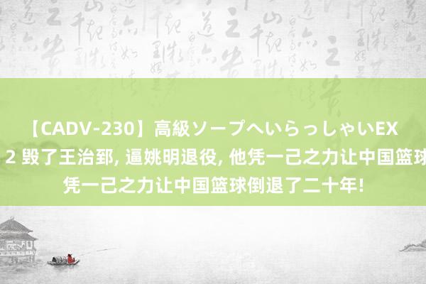 【CADV-230】高級ソープへいらっしゃいEX 巨乳限定4時間 2 毁了王治郅， 逼姚明退役， 他凭一己之力让中国篮球倒退了二十年!