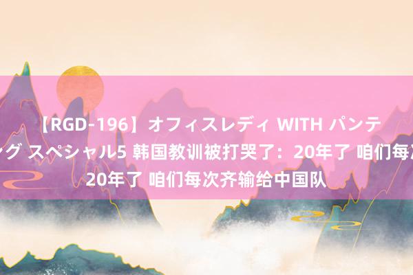 【RGD-196】オフィスレディ WITH パンティーストッキング スペシャル5 韩国教训被打哭了：20年了 咱们每次齐输给中国队