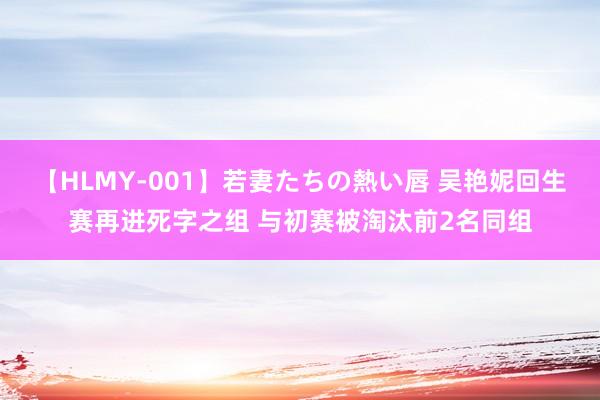 【HLMY-001】若妻たちの熱い唇 吴艳妮回生赛再进死字之组 与初赛被淘汰前2名同组