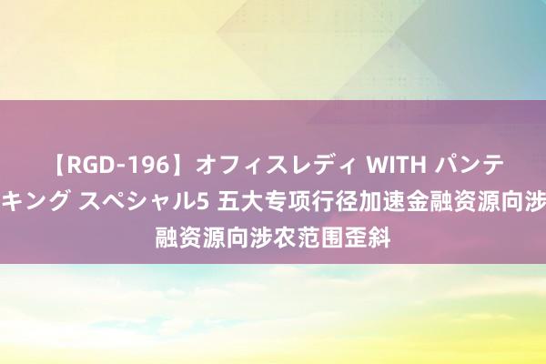 【RGD-196】オフィスレディ WITH パンティーストッキング スペシャル5 五大专项行径加速金融资源向涉农范围歪斜