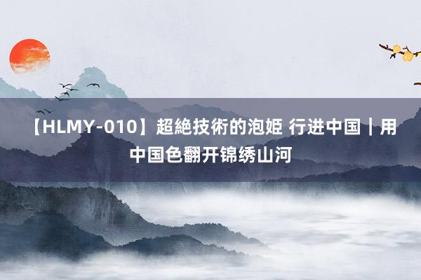 【HLMY-010】超絶技術的泡姫 行进中国｜用中国色翻开锦绣山河