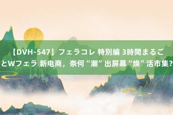 【DVH-547】フェラコレ 特別編 3時間まるごとWフェラ 新电商，奈何“潮”出屏幕“焕”活市集？