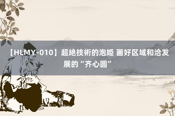 【HLMY-010】超絶技術的泡姫 画好区域和洽发展的“齐心圆”