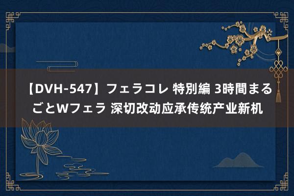 【DVH-547】フェラコレ 特別編 3時間まるごとWフェラ 深切改动应承传统产业新机