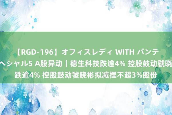 【RGD-196】オフィスレディ WITH パンティーストッキング スペシャル5 A股异动丨德生科技跌逾4% 控股鼓动虢晓彬拟减捏不超3%股份