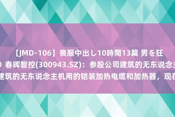 【JMD-106】喪服中出し10時間13篇 男を狂わす生臭い未亡人の香り 春晖智控(300943.SZ)：参股公司建筑的无东说念主机用的铠装加热电缆和加热器，现在已向客户供货