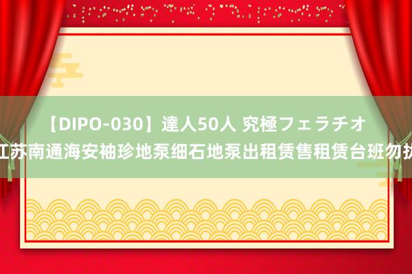 【DIPO-030】達人50人 究極フェラチオ 江苏南通海安袖珍地泵细石地泵出租赁售租赁台班勿扰