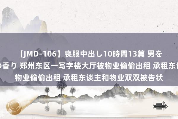 【JMD-106】喪服中出し10時間13篇 男を狂わす生臭い未亡人の香り 郑州东区一写字楼大厅被物业偷偷出租 承租东谈主和物业双双被告状