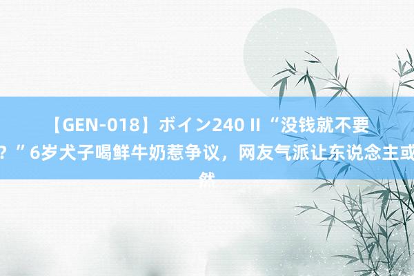 【GEN-018】ボイン240 II “没钱就不要生？”6岁犬子喝鲜牛奶惹争议，网友气派让东说念主或然