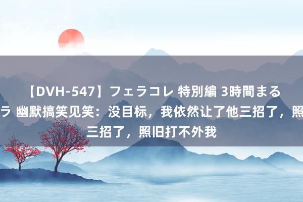 【DVH-547】フェラコレ 特別編 3時間まるごとWフェラ 幽默搞笑见笑：没目标，我依然让了他三招了，照旧打不外我