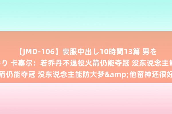 【JMD-106】喪服中出し10時間13篇 男を狂わす生臭い未亡人の香り 卡塞尔：若乔丹不退役火箭仍能夺冠 没东说念主能防大梦&他留神还很好