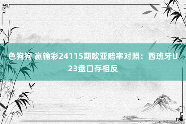 色狗狗 赢输彩24115期欧亚赔率对照：西班牙U23盘口存相反