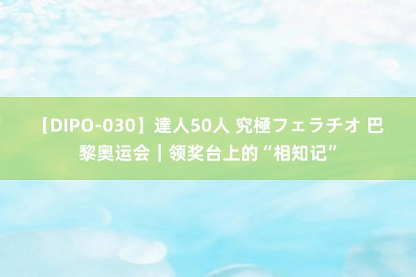 【DIPO-030】達人50人 究極フェラチオ 巴黎奥运会｜领奖台上的“相知记”