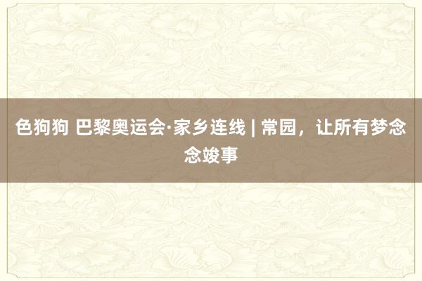 色狗狗 巴黎奥运会·家乡连线 | 常园，让所有梦念念竣事