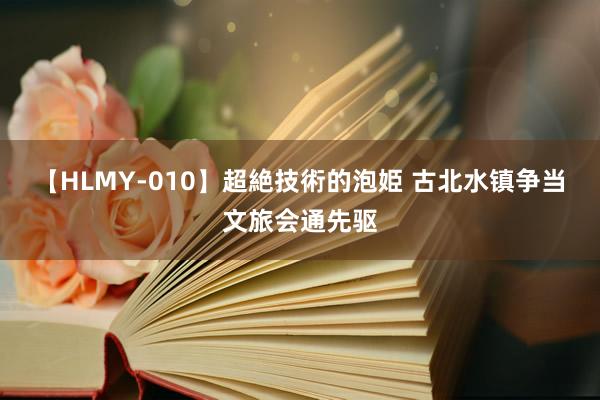 【HLMY-010】超絶技術的泡姫 古北水镇争当文旅会通先驱