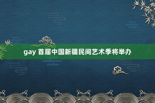 gay 首届中国新疆民间艺术季将举办