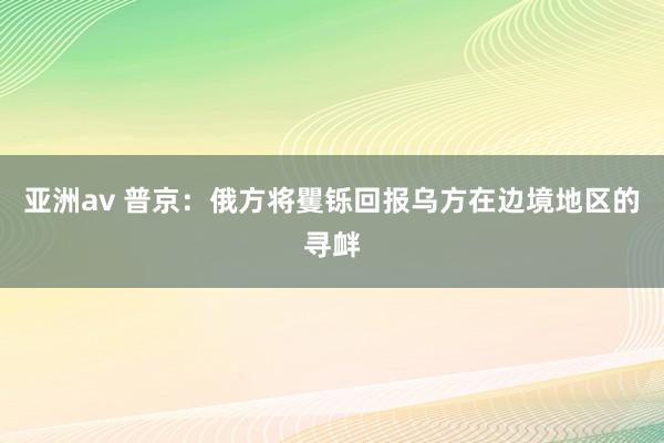 亚洲av 普京：俄方将矍铄回报乌方在边境地区的寻衅